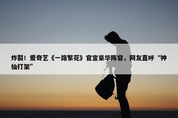 炸裂！爱奇艺《一路繁花》官宣豪华阵容，网友直呼“神仙打架”