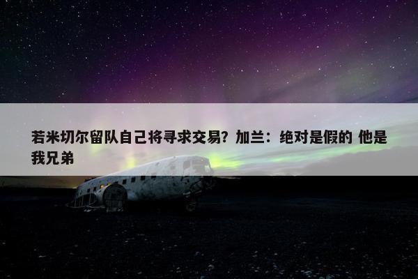 若米切尔留队自己将寻求交易？加兰：绝对是假的 他是我兄弟