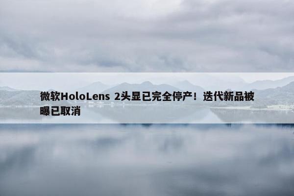 微软HoloLens 2头显已完全停产！迭代新品被曝已取消