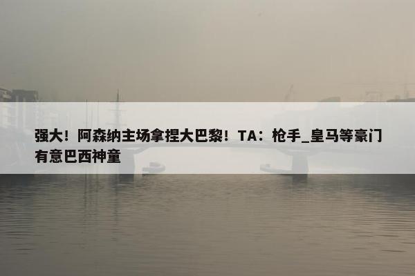 强大！阿森纳主场拿捏大巴黎！TA：枪手_皇马等豪门有意巴西神童