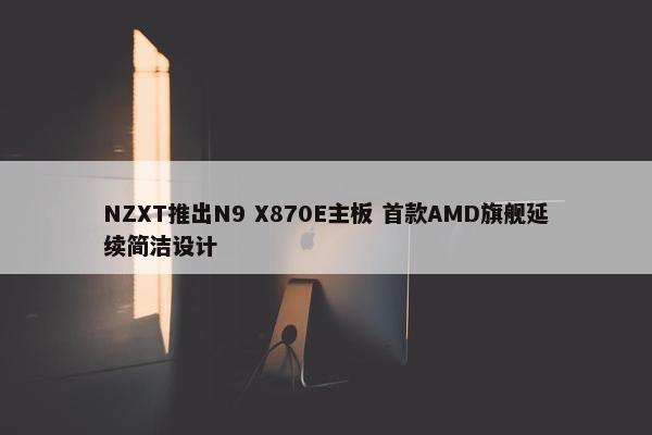 NZXT推出N9 X870E主板 首款AMD旗舰延续简洁设计