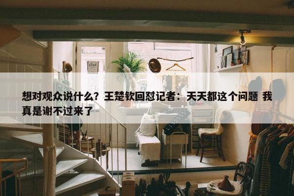 想对观众说什么？王楚钦回怼记者：天天都这个问题 我真是谢不过来了