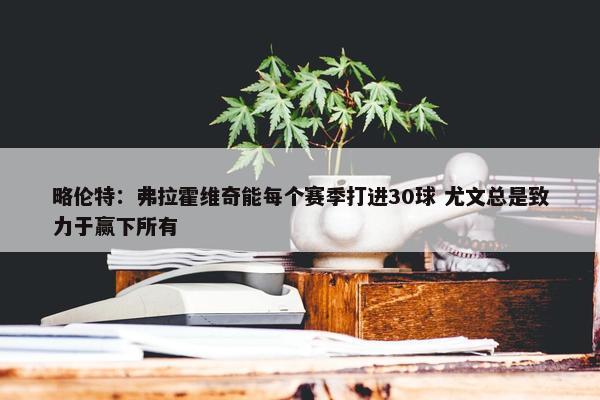 略伦特：弗拉霍维奇能每个赛季打进30球 尤文总是致力于赢下所有