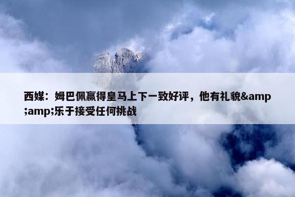 西媒：姆巴佩赢得皇马上下一致好评，他有礼貌&amp;乐于接受任何挑战