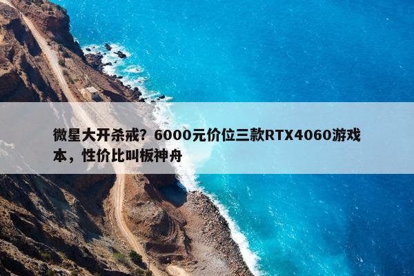 微星大开杀戒？6000元价位三款RTX4060游戏本，性价比叫板神舟