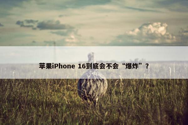 苹果iPhone 16到底会不会“爆炸”？