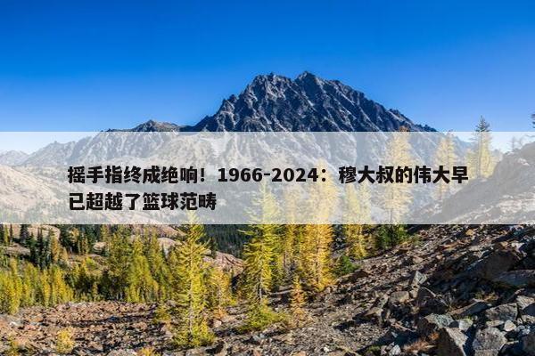 摇手指终成绝响！1966-2024：穆大叔的伟大早已超越了篮球范畴