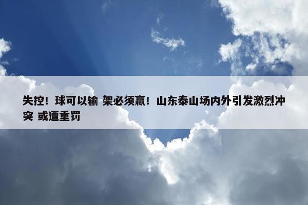 失控！球可以输 架必须赢！山东泰山场内外引发激烈冲突 或遭重罚