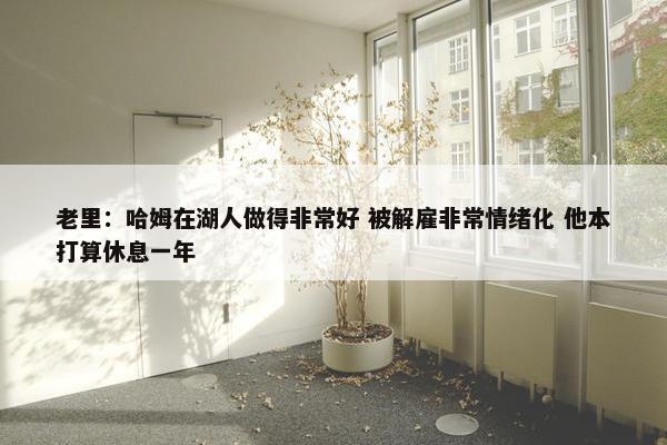 老里：哈姆在湖人做得非常好 被解雇非常情绪化 他本打算休息一年