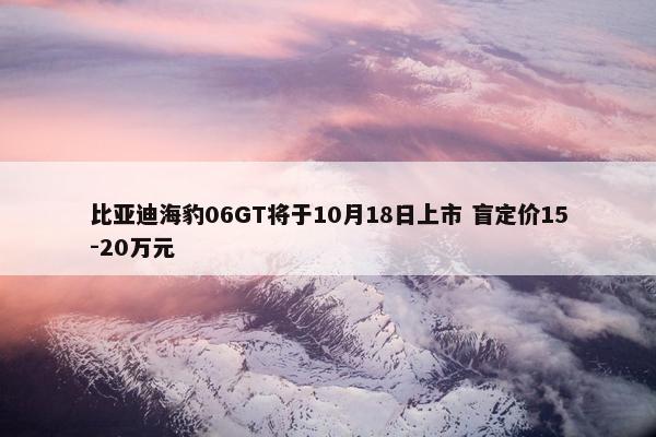 比亚迪海豹06GT将于10月18日上市 盲定价15-20万元