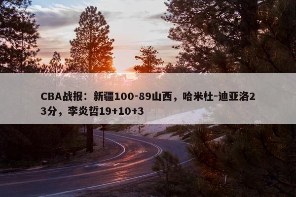 CBA战报：新疆100-89山西，哈米杜-迪亚洛23分，李炎哲19+10+3