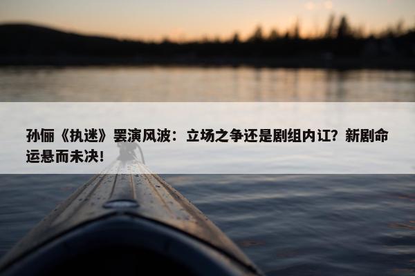 孙俪《执迷》罢演风波：立场之争还是剧组内讧？新剧命运悬而未决！