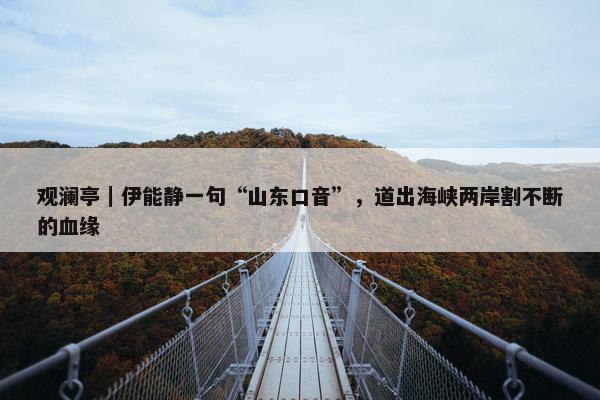 观澜亭｜伊能静一句“山东口音”，道出海峡两岸割不断的血缘