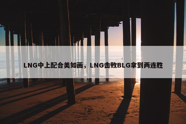 LNG中上配合美如画，LNG击败BLG拿到两连胜