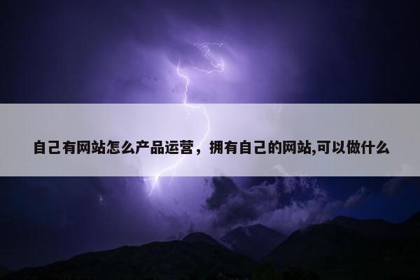 自己有网站怎么产品运营，拥有自己的网站,可以做什么