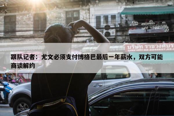 跟队记者：尤文必须支付博格巴最后一年薪水，双方可能商谈解约