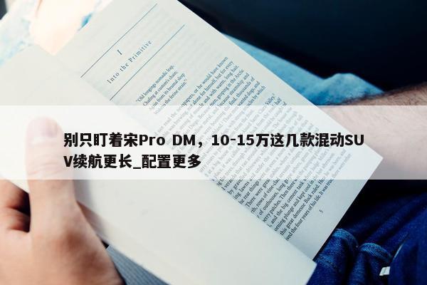 别只盯着宋Pro DM，10-15万这几款混动SUV续航更长_配置更多