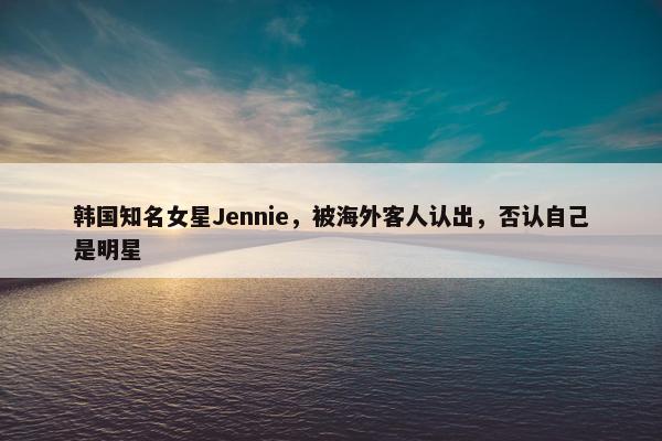 韩国知名女星Jennie，被海外客人认出，否认自己是明星