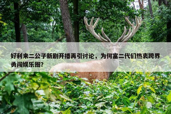 好利来二公子新剧开播再引讨论，为何富二代们热衷跨界勇闯娱乐圈？