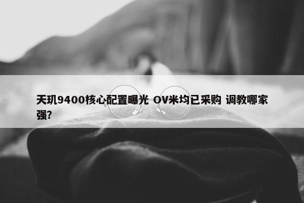 天玑9400核心配置曝光 OV米均已采购 调教哪家强？