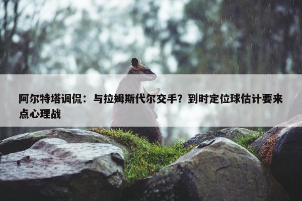 阿尔特塔调侃：与拉姆斯代尔交手？到时定位球估计要来点心理战