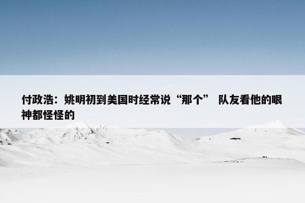 付政浩：姚明初到美国时经常说“那个” 队友看他的眼神都怪怪的