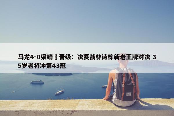 马龙4-0梁靖崑晋级：决赛战林诗栋新老王牌对决 35岁老将冲第43冠