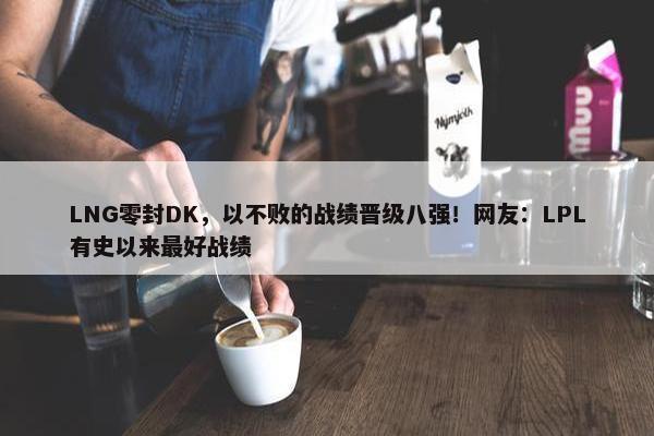 LNG零封DK，以不败的战绩晋级八强！网友：LPL有史以来最好战绩