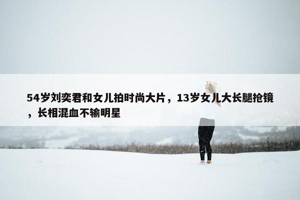 54岁刘奕君和女儿拍时尚大片，13岁女儿大长腿抢镜，长相混血不输明星