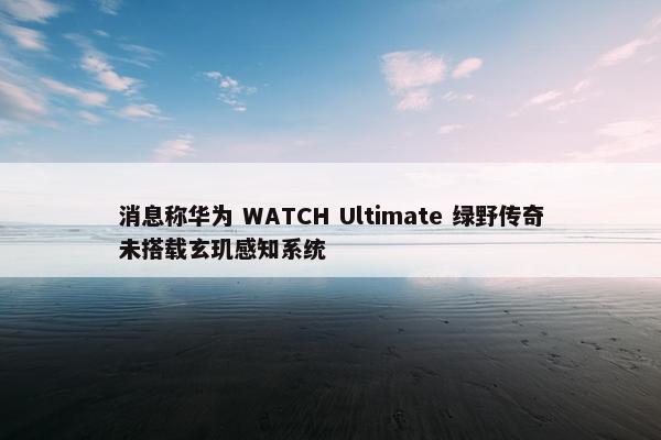 消息称华为 WATCH Ultimate 绿野传奇未搭载玄玑感知系统