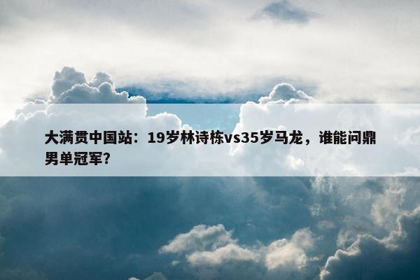 大满贯中国站：19岁林诗栋vs35岁马龙，谁能问鼎男单冠军？