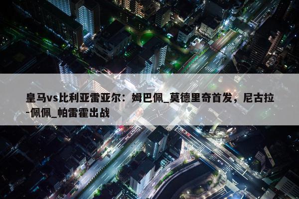 皇马vs比利亚雷亚尔：姆巴佩_莫德里奇首发，尼古拉-佩佩_帕雷霍出战