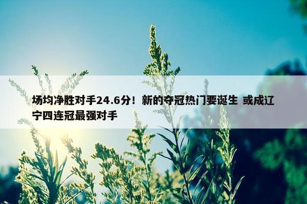 场均净胜对手24.6分！新的夺冠热门要诞生 或成辽宁四连冠最强对手