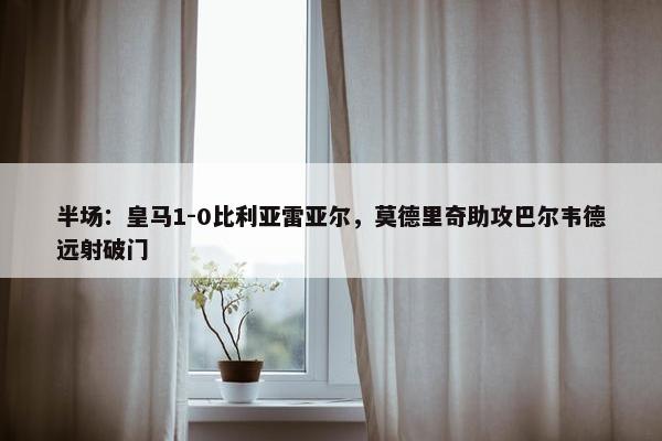 半场：皇马1-0比利亚雷亚尔，莫德里奇助攻巴尔韦德远射破门