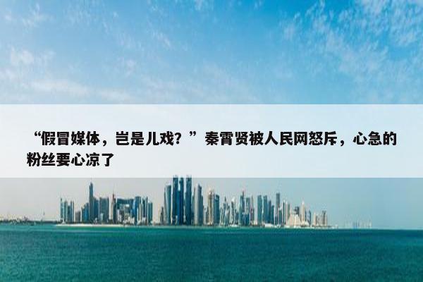 “假冒媒体，岂是儿戏？”秦霄贤被人民网怒斥，心急的粉丝要心凉了