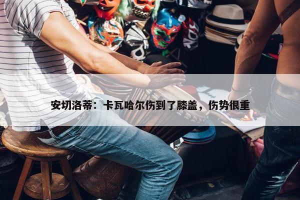 安切洛蒂：卡瓦哈尔伤到了膝盖，伤势很重