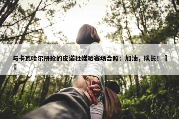 与卡瓦哈尔拼抢的皮诺社媒晒赛场合照：加油，队长！❤️