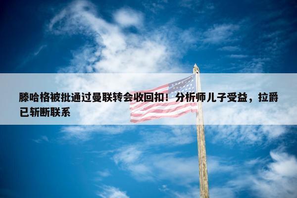 滕哈格被批通过曼联转会收回扣！分析师儿子受益，拉爵已斩断联系