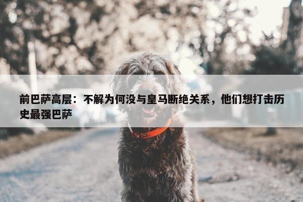 前巴萨高层：不解为何没与皇马断绝关系，他们想打击历史最强巴萨