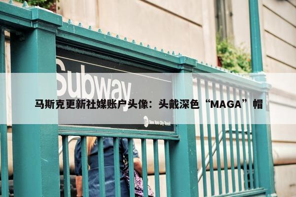 马斯克更新社媒账户头像：头戴深色“MAGA”帽