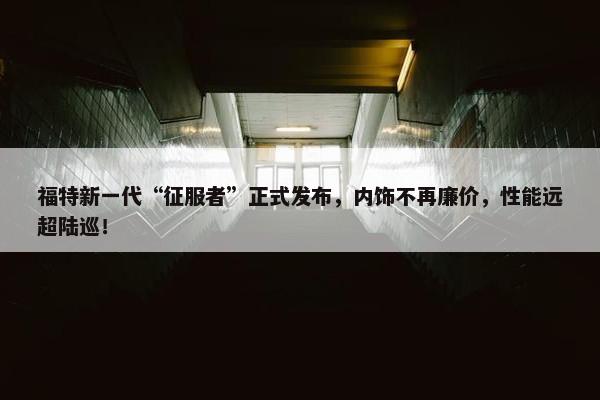 福特新一代“征服者”正式发布，内饰不再廉价，性能远超陆巡！