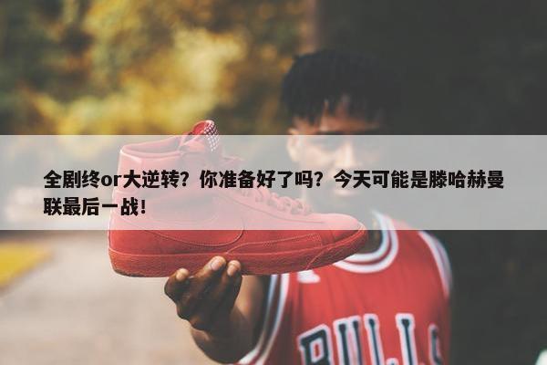 全剧终or大逆转？你准备好了吗？今天可能是滕哈赫曼联最后一战！