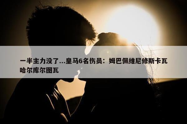 一半主力没了...皇马6名伤员：姆巴佩维尼修斯卡瓦哈尔库尔图瓦