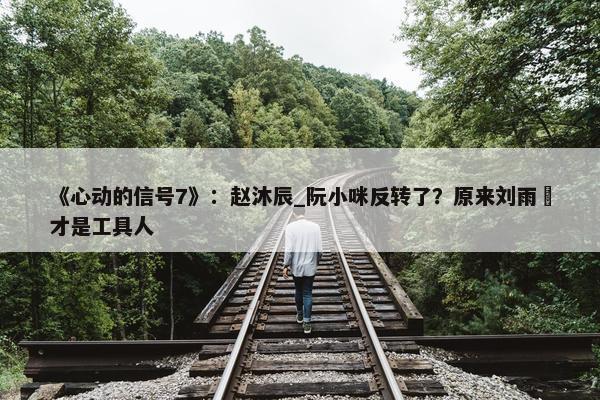 《心动的信号7》：赵沐辰_阮小咪反转了？原来刘雨璠才是工具人