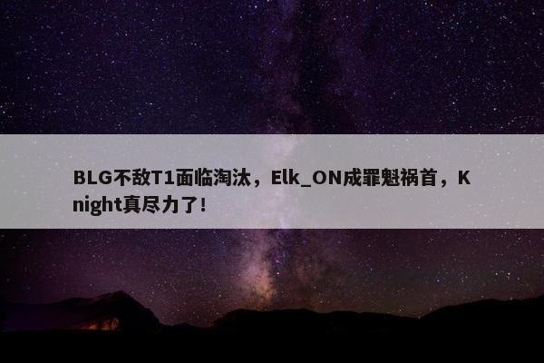 BLG不敌T1面临淘汰，Elk_ON成罪魁祸首，Knight真尽力了！