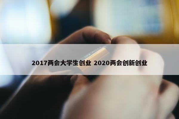 2017两会大学生创业 2020两会创新创业