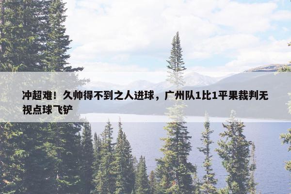 冲超难！久帅得不到之人进球，广州队1比1平果裁判无视点球飞铲