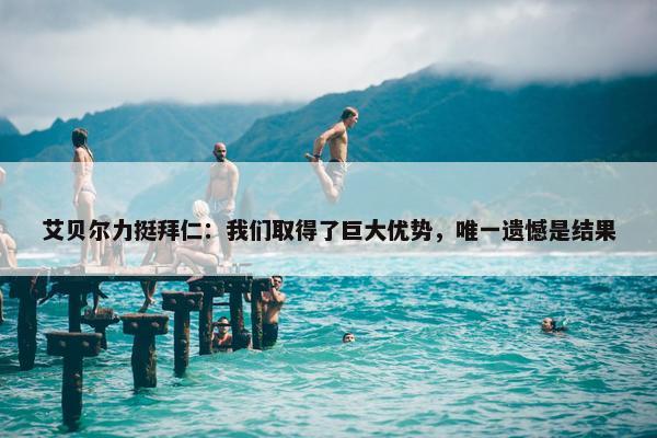 艾贝尔力挺拜仁：我们取得了巨大优势，唯一遗憾是结果