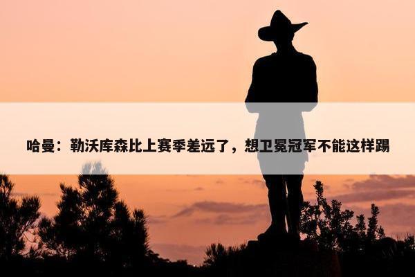 哈曼：勒沃库森比上赛季差远了，想卫冕冠军不能这样踢