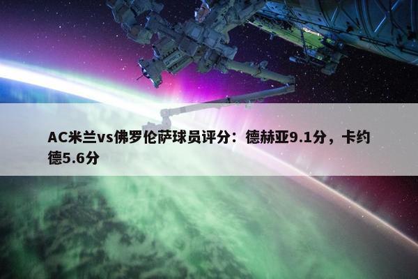 AC米兰vs佛罗伦萨球员评分：德赫亚9.1分，卡约德5.6分